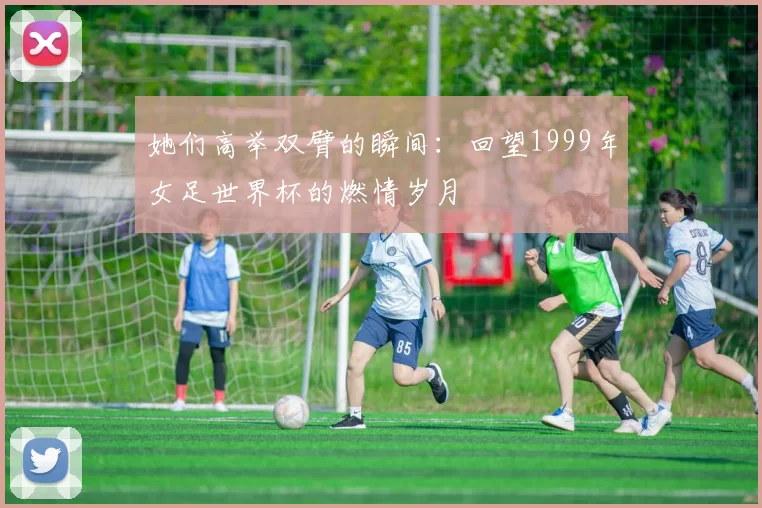 她们高举双臂的瞬间：回望1999年女足世界杯的燃情岁月