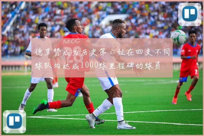 德罗赞成为历史第六位在四支不同球队均达成1000球里程碑的球员