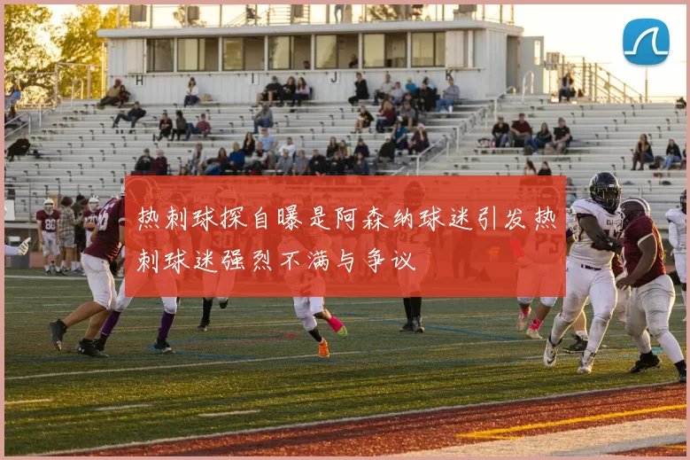热刺球探自曝是阿森纳球迷引发热刺球迷强烈不满与争议