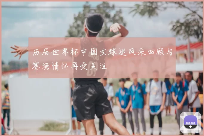 历届世界杯中国女球迷风采回顾与赛场情怀再受关注