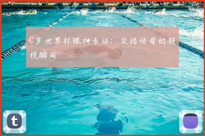 C罗世界杯眼神专访：定格传奇的凝视瞬间