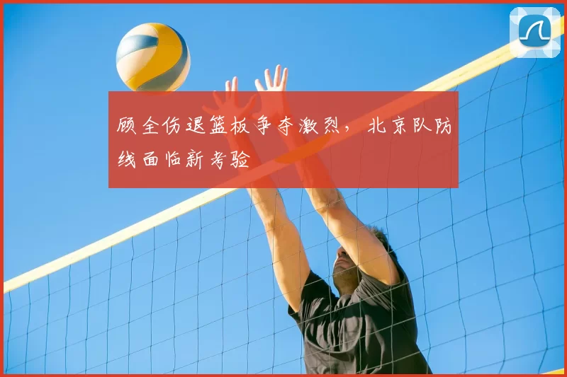 顾全伤退篮板争夺激烈，北京队防线面临新考验