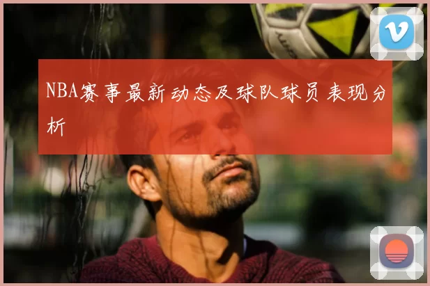 NBA赛事最新动态及球队球员表现分析