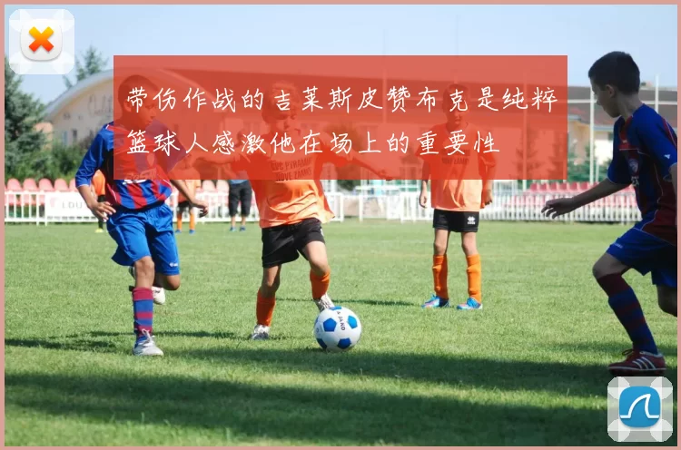 带伤作战的吉莱斯皮赞布克是纯粹篮球人感激他在场上的重要性