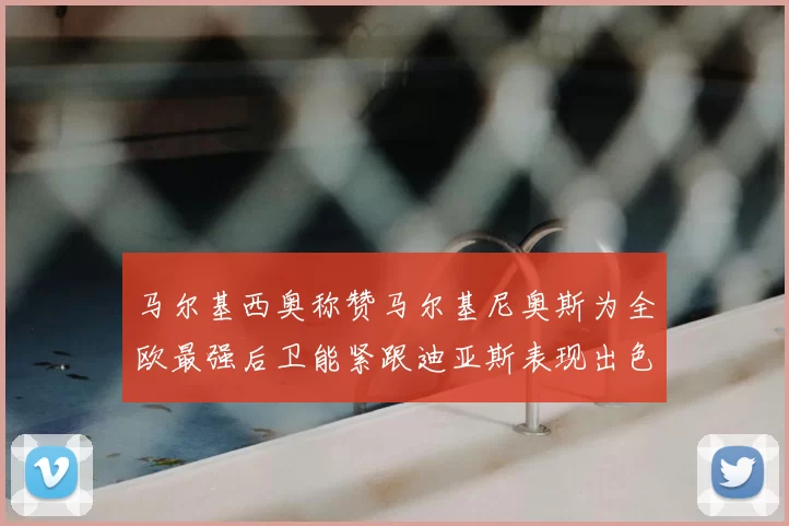 马尔基西奥称赞马尔基尼奥斯为全欧最强后卫能紧跟迪亚斯表现出色
