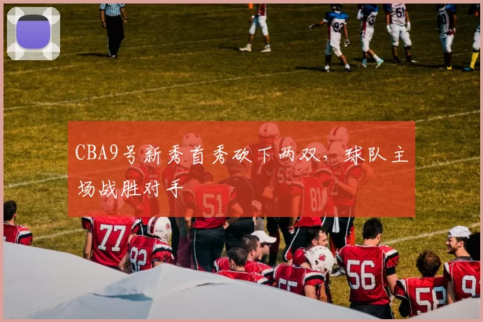 CBA9号新秀首秀砍下两双，球队主场战胜对手