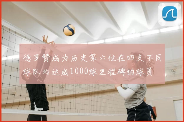 德罗赞成为历史第六位在四支不同球队均达成1000球里程碑的球员