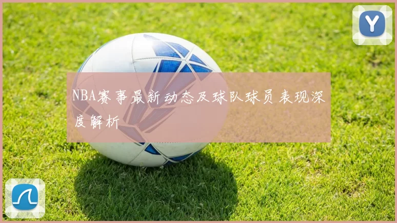 NBA赛事最新动态及球队球员表现深度解析