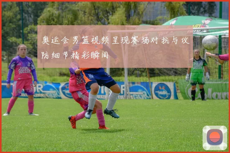 奥运会男篮视频呈现赛场对抗与攻防细节精彩瞬间