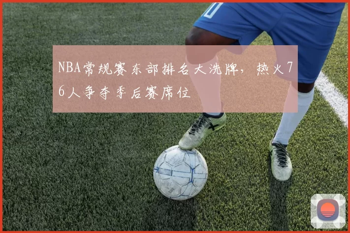 NBA常规赛东部排名大洗牌，热火76人争夺季后赛席位
