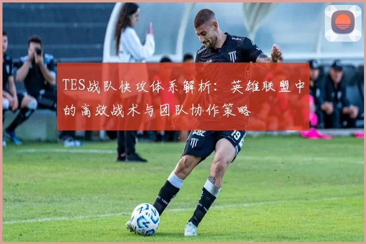 TES战队快攻体系解析：英雄联盟中的高效战术与团队协作策略