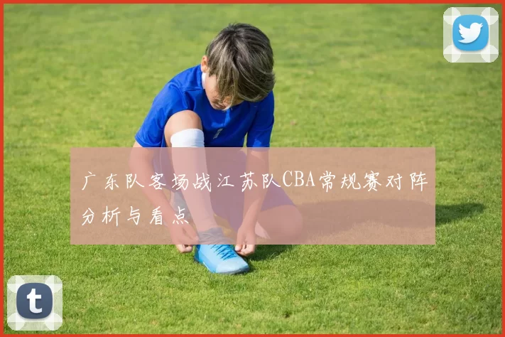 广东队客场战江苏队CBA常规赛对阵分析与看点
