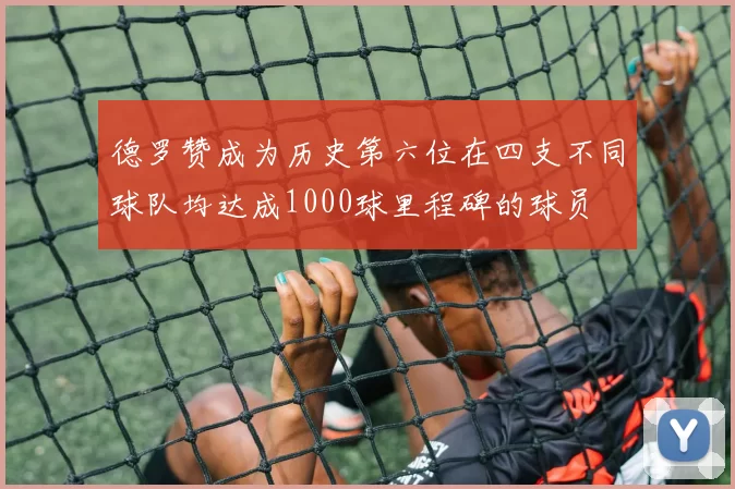 德罗赞成为历史第六位在四支不同球队均达成1000球里程碑的球员