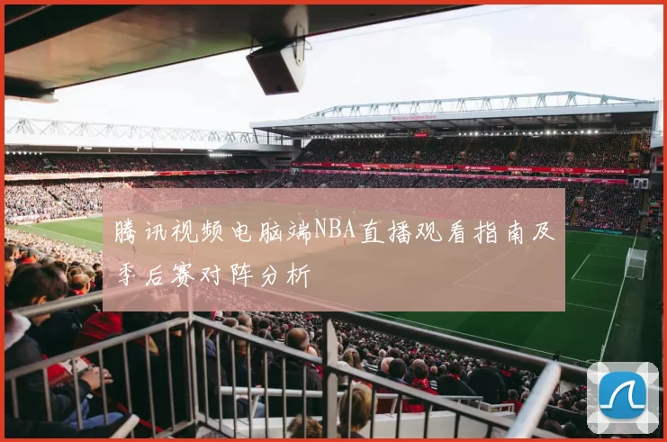 腾讯视频电脑端NBA直播观看指南及季后赛对阵分析