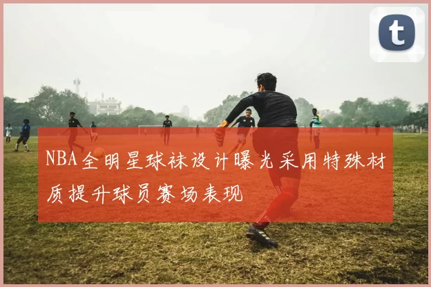 NBA全明星球袜设计曝光采用特殊材质提升球员赛场表现
