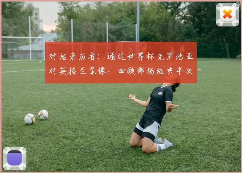对话亲历者:通过世界杯克罗地亚对英格兰录像,回顾那场经典半决赛的幕后故事