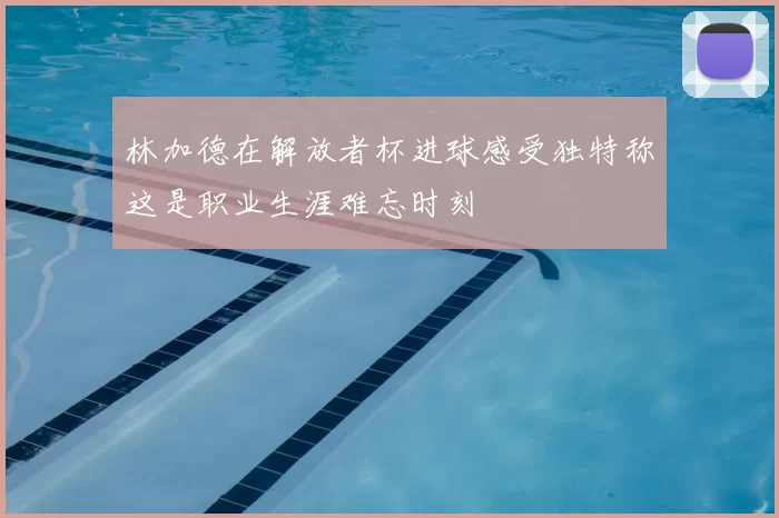 林加德在解放者杯进球感受独特称这是职业生涯难忘时刻