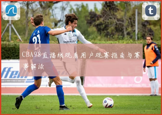 CBA98直播线观看用户观赛指南与赛事解读