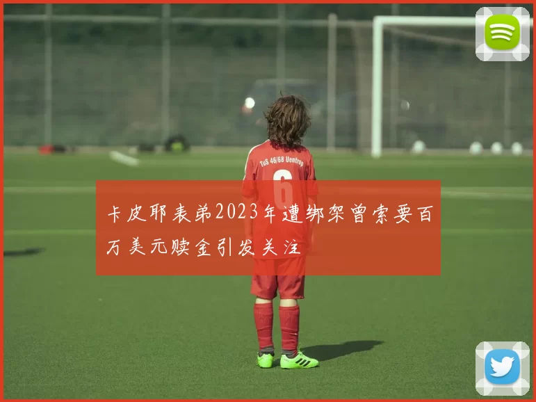 卡皮耶表弟2023年遭绑架曾索要百万美元赎金引发关注