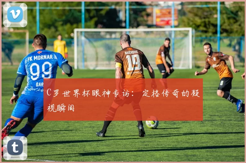 C罗世界杯眼神专访：定格传奇的凝视瞬间