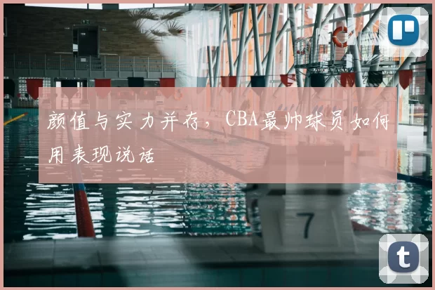 颜值与实力并存，CBA最帅球员如何用表现说话