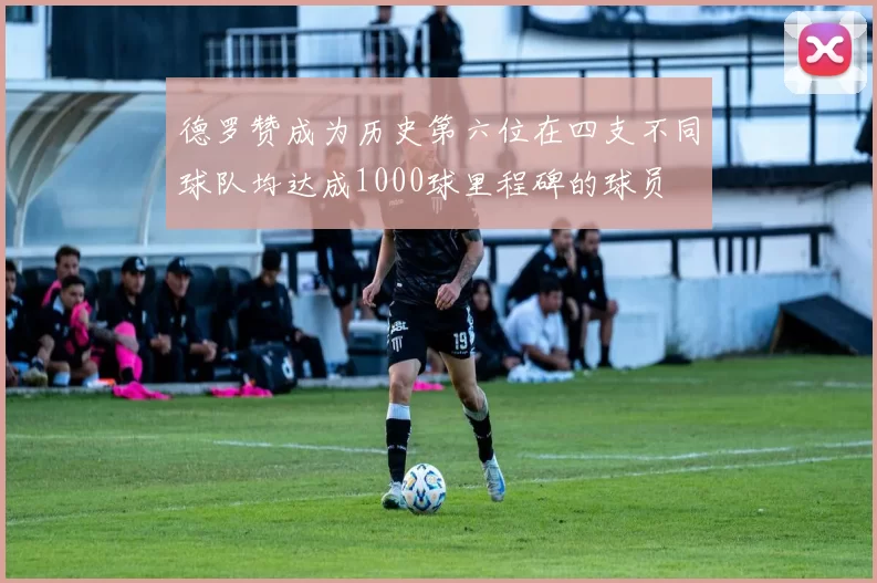 德罗赞成为历史第六位在四支不同球队均达成1000球里程碑的球员
