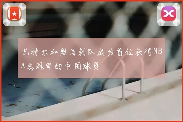 巴特尔加盟马刺队成为首位获得NBA总冠军的中国球员