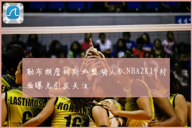 勒布朗詹姆斯加盟湖人队NBA2K19封面曝光引发关注