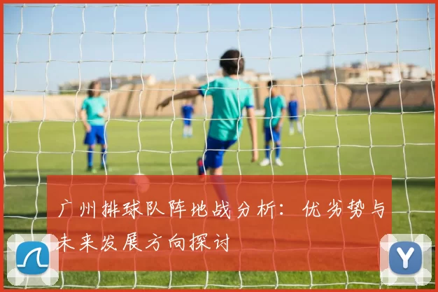 广州排球队阵地战分析：优劣势与未来发展方向探讨