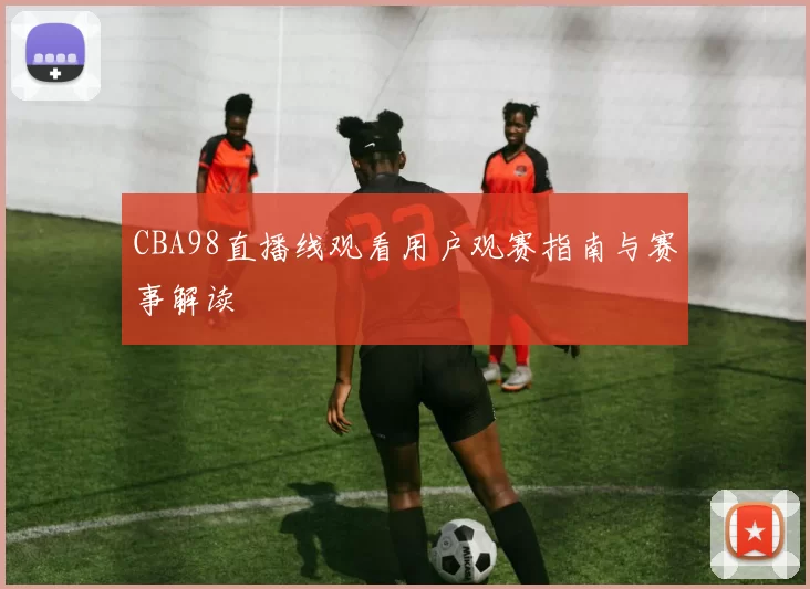 CBA98直播线观看用户观赛指南与赛事解读