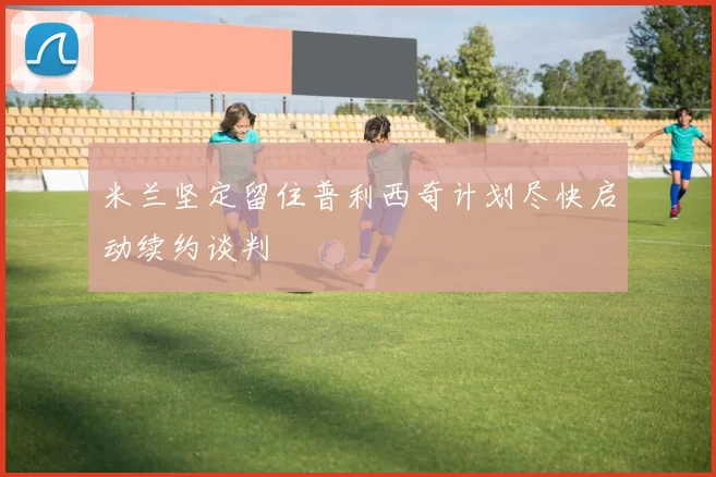 米兰坚定留住普利西奇计划尽快启动续约谈判