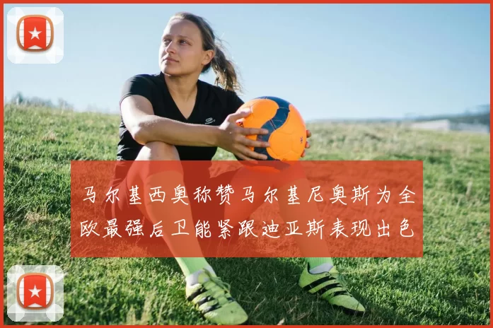 马尔基西奥称赞马尔基尼奥斯为全欧最强后卫能紧跟迪亚斯表现出色