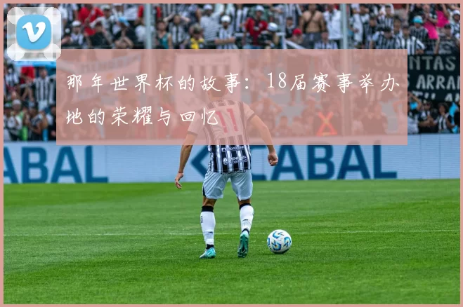那年世界杯的故事：18届赛事举办地的荣耀与回忆