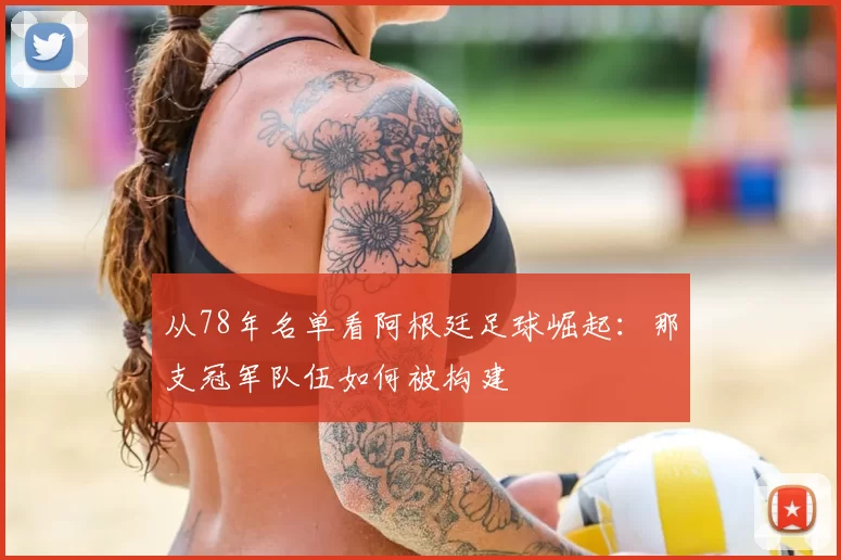 从78年名单看阿根廷足球崛起:那支冠军队伍如何被构建