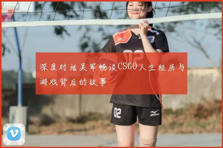 深度对话吴军畅谈CSGO人生经历与游戏背后的故事