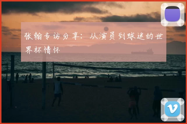 张翰专访分享:从演员到球迷的世界杯情怀