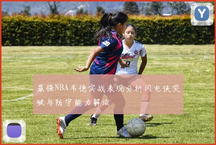 最强NBA韦德实战表现分析闪电侠突破与防守能力解读