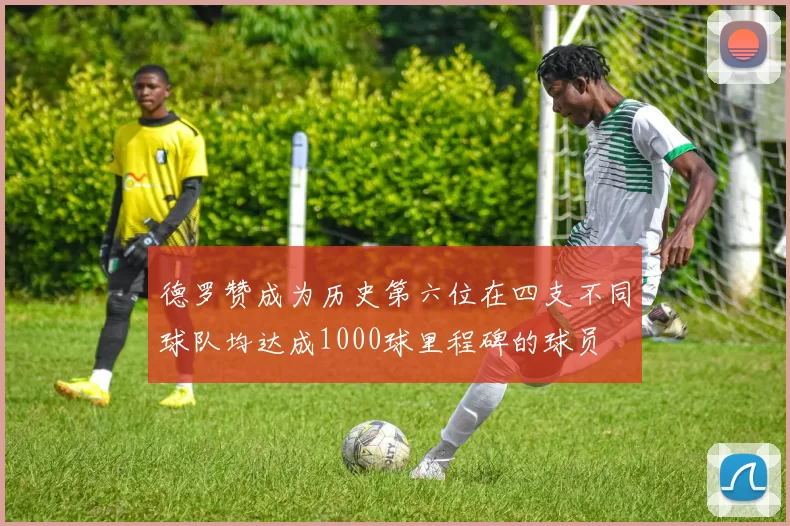 德罗赞成为历史第六位在四支不同球队均达成1000球里程碑的球员