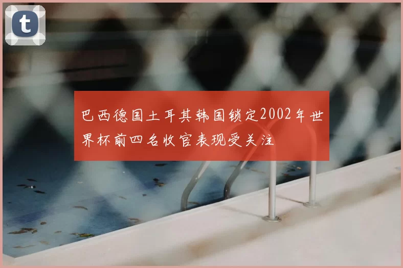 巴西德国土耳其韩国锁定2002年世界杯前四名收官表现受关注
