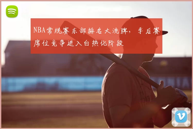 NBA常规赛东部排名大洗牌，季后赛席位竞争进入白热化阶段