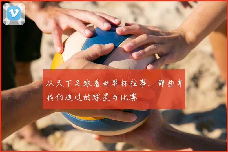 从天下足球看世界杯往事：那些年我们追过的球星与比赛