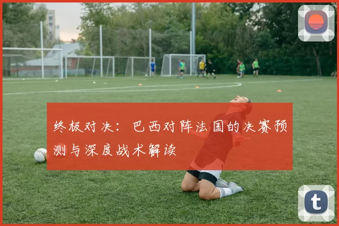 终极对决：巴西对阵法国的决赛预测与深度战术解读