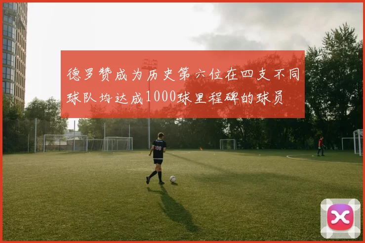 德罗赞成为历史第六位在四支不同球队均达成1000球里程碑的球员