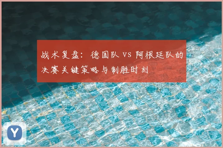 战术复盘:德国队 vs 阿根廷队的决赛关键策略与制胜时刻