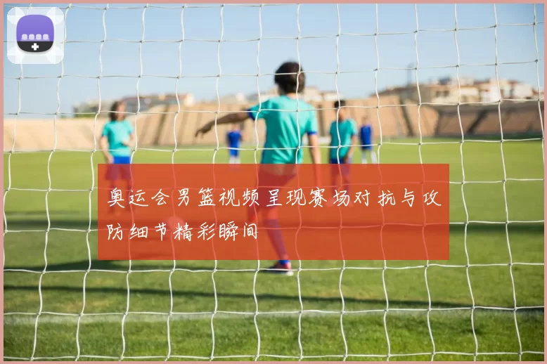 奥运会男篮视频呈现赛场对抗与攻防细节精彩瞬间